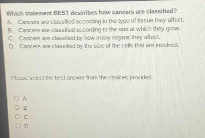 which statement best describes how cancers are classified? a. cancers are classified according to the type of tissue they affect. b. cancers are classified according to the rate at which they grow. c. cancers are classified by how many organs they affect. d. cancers are classified by the size of the cells that are involved. please select the best answer from the choices provided. o a o b o c o d