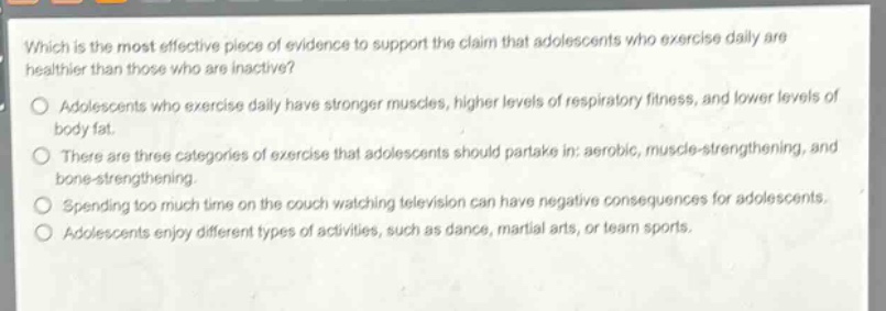 which is the most effective piece of evidence to support the claim that adolescents who exercise daily are healthier than those who are inactive?\no adolescents who exercise daily have stronger muscles, higher levels of respiratory fitness, and lower levels of body fat.\no there are three categories of exercise that adolescents should partake in: aerobic, muscle - strengthening, and bone - strengthening.\no spending too much time on the couch watching television can have negative consequences for adolescents.\no adolescents enjoy different types of activities, such as dance, martial arts, or team sports.
