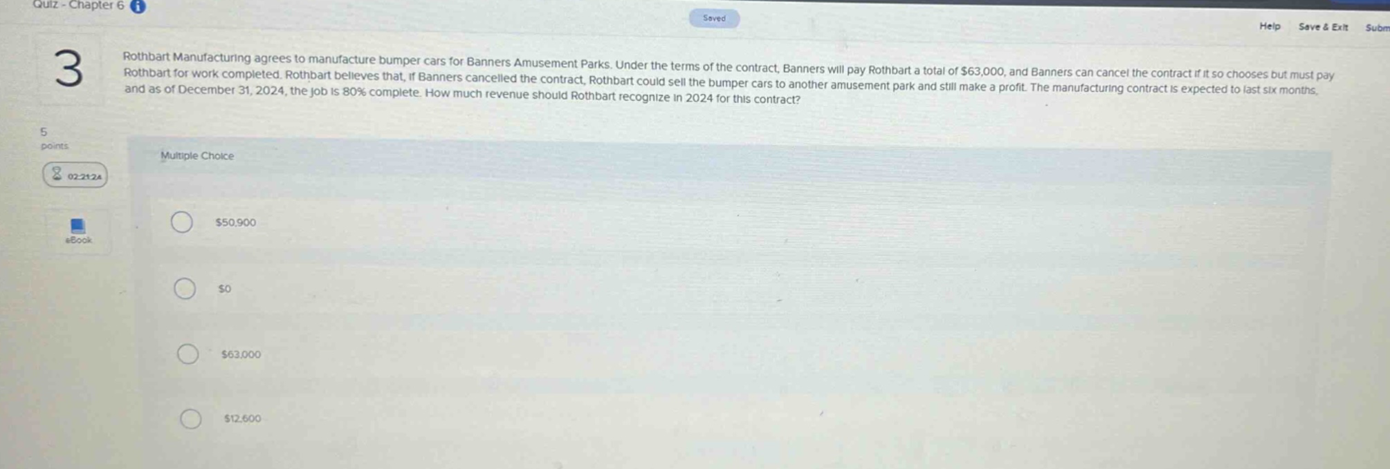 rothbart manufacturing agrees to manufacture bumper cars for banners amusement parks. under the terms of the contract, banners will pay rothbart a total of $63,000, and banners can cancel the contract if it so chooses but must pay rothbart for work completed. rothbart believes that, if banners cancelled the contract, rothbart could sell the bumper cars to another amusement park and still make a profit. the manufacturing contract is expected to last six months, and as of december 31, 2024, the job is 80% complete. how much revenue should rothbart recognize in 2024 for this contract? multiple choice $50,900 $0 $63,000 $12,600