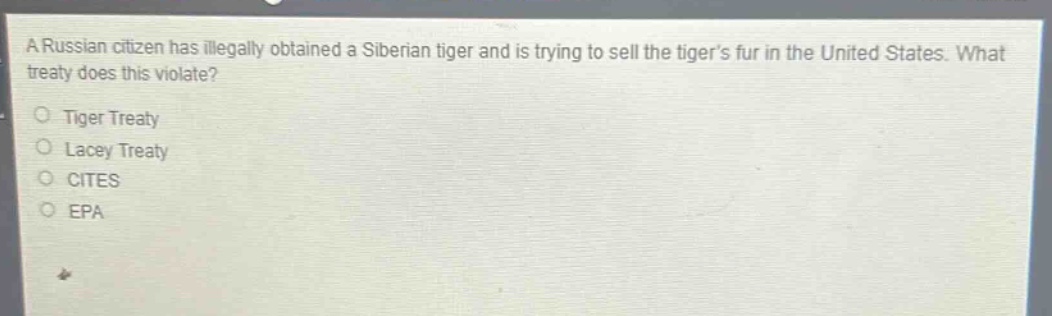 a russian citizen has illegally obtained a siberian tiger and is trying to sell the tigers fur in the united states. what treaty does this violate?\ntiger treaty\nlacey treaty\ncites\nepa