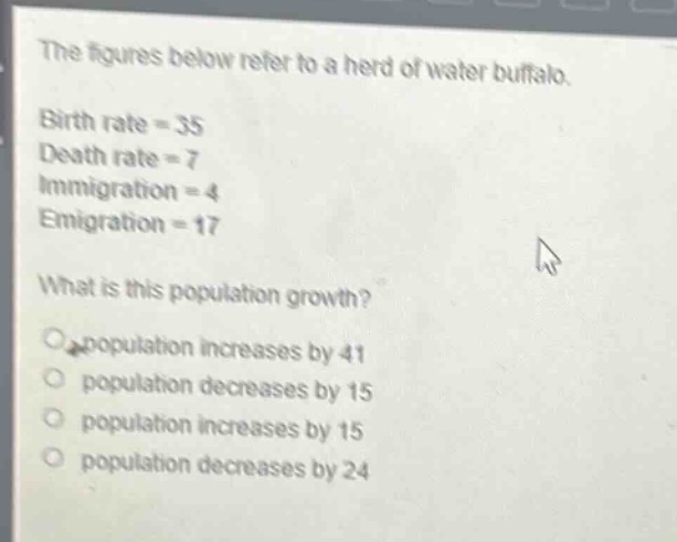 the figures below refer to a herd of water buffalo. birth rate = 35 death rate = 7 immigration = 4 emigration = 17 what is this population growth? population increases by 41 population decreases by 15 population increases by 15 population decreases by 24