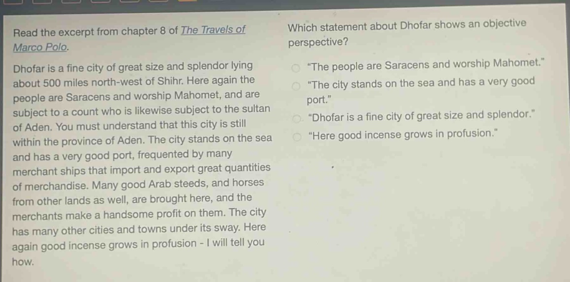 read the excerpt from chapter 8 of the travels of marco polo. dhofar is a fine city of great size and splendor lying about 500 miles north - west of shihr. here again the people are saracens and worship mahomet, and are subject to a count who is likewise subject to the sultan of aden. you must understand that this city is still within the province of aden. the city stands on the sea and has a very good port, frequented by many merchant ships that import and export great quantities of merchandise. many good arab steeds, and horses from other lands as well, are brought here, and the merchants make a handsome profit on them. the city has many other cities and towns under its sway. here again good incense grows in profusion - i will tell you how. which statement about dhofar shows an objective perspective? \the people are saracens and worship mahomet.\ \the city stands on the sea and has a very good port.\ \dhofar is a fine city of great size and splendor.\ \here good incense grows in profusion.\