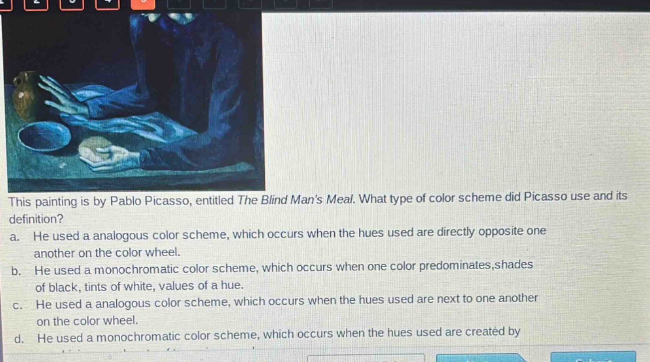 this painting is by pablo picasso, entitled the blind mans meal. what type of color scheme did picasso use and its definition? a. he used a analogous color scheme, which occurs when the hues used are directly opposite one another on the color wheel. b. he used a monochromatic color scheme, which occurs when one color predominates,shades of black, tints of white, values of a hue. c. he used a analogous color scheme, which occurs when the hues used are next to one another on the color wheel. d. he used a monochromatic color scheme, which occurs when the hues used are created by