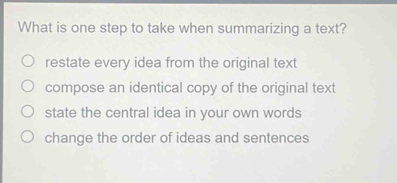 what is one step to take when summarizing a text?\nrestate every idea from the original text\ncompose an identical copy of the original text\nstate the central idea in your own words\nchange the order of ideas and sentences