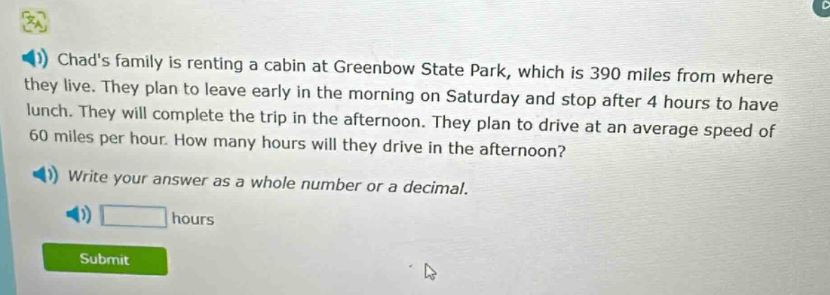 chads family is renting a cabin at greenbow state park, which is 390 miles from where they live. they plan to leave early in the morning on saturday and stop after 4 hours to have lunch. they will complete the trip in the afternoon. they plan to drive at an average speed of 60 miles per hour. how many hours will they drive in the afternoon? write your answer as a whole number or a decimal. hours
