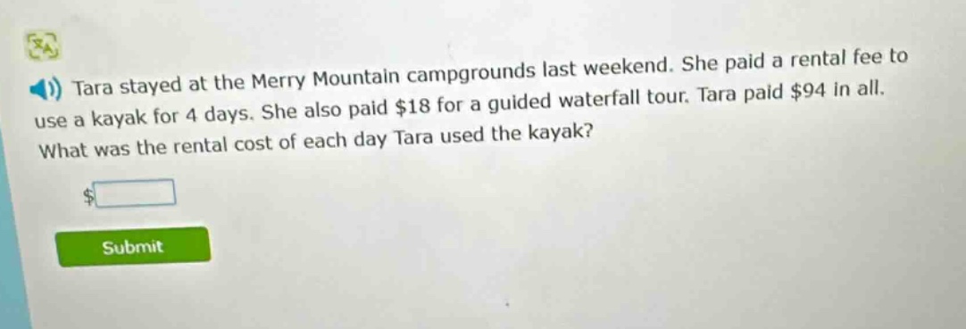 tara stayed at the merry mountain campgrounds last weekend. she paid a rental fee to use a kayak for 4 days. she also paid $18 for a guided waterfall tour. tara paid $94 in all. what was the rental cost of each day tara used the kayak?