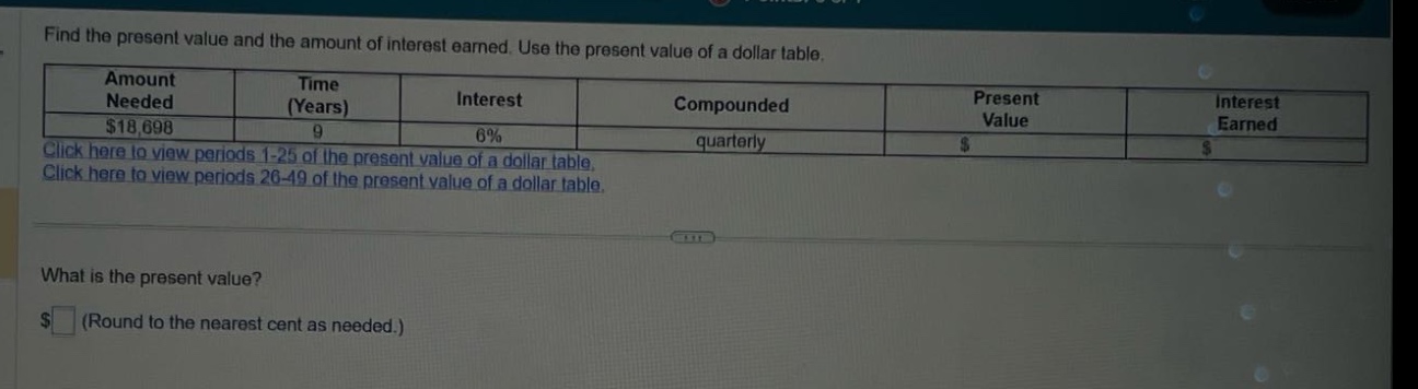 find the present value and the amount of interest earned. use the present value of a dollar table. amount needed $18,698 time (years) 9 interest 6% compounded quarterly present value $ interest earned $ click here to view periods 1 - 25 of the present value of a dollar table. click here to view periods 26 - 49 of the present value of a dollar table. what is the present value? $ (round to the nearest cent as needed.)