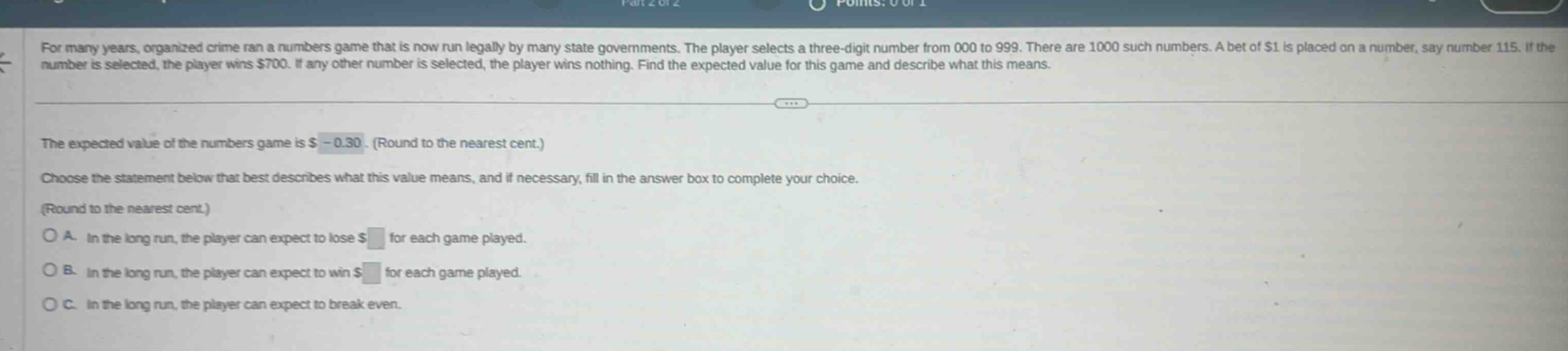for many years, organized crime ran a numbers game that is now run legally by many state governments. the player selects a three - digit number from 000 to 999. there are 1000 such numbers. a bet of $1 is placed on a number, say number 115. if the number is selected, the player wins $700. if any other number is selected, the player wins nothing. find the expected value for this game and describe what this means. the expected value of the numbers game is $ - 0.30. (round to the nearest cent.) choose the statement below that best describes what this value means, and if necessary, fill in the answer box to complete your choice. (round to the nearest cent.) o a. in the long run, the player can expect to lose $ for each game played. o b. in the long run, the player can expect to win $ for each game played. o c. in the long run, the player can expect to break even.
