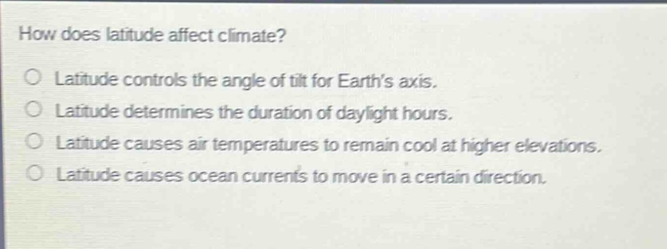 how does latitude affect climate?\nlatitude controls the angle of tilt for earth’s axis.\nlatitude determines the duration of daylight hours.\nlatitude causes air temperatures to remain cool at higher elevations.\nlatitude causes ocean currents to move in a certain direction.