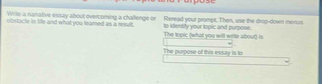 write a narrative essay about overcoming a challenge or obstacle in life and what you learned as a result. reread your prompt. then, use the drop - down menus to identify your topic and purpose. the topic (what you will write about) is dropdown. the purpose of this essay is to dropdown.