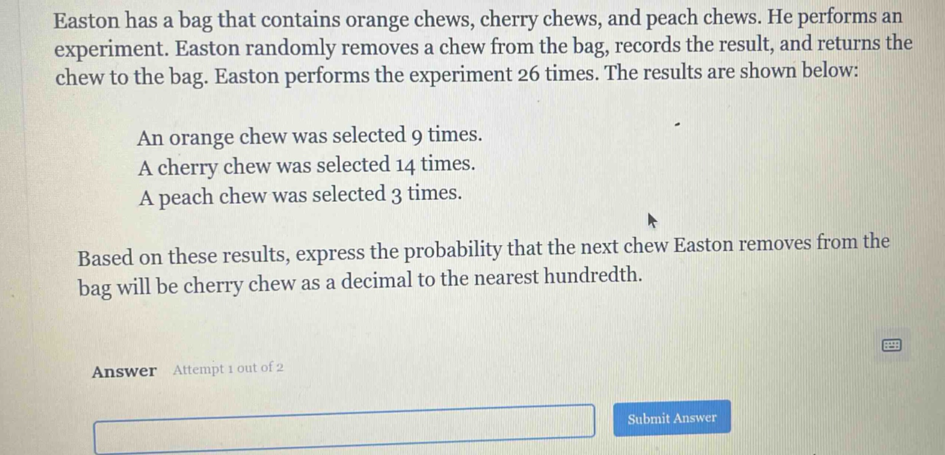 easton has a bag that contains orange chews, cherry chews, and peach chews. he performs an experiment. easton randomly removes a chew from the bag, records the result, and returns the chew to the bag. easton performs the experiment 26 times. the results are shown below: an orange chew was selected 9 times. a cherry chew was selected 14 times. a peach chew was selected 3 times. based on these results, express the probability that the next chew easton removes from the bag will be cherry chew as a decimal to the nearest hundredth. answer attempt 1 out of 2