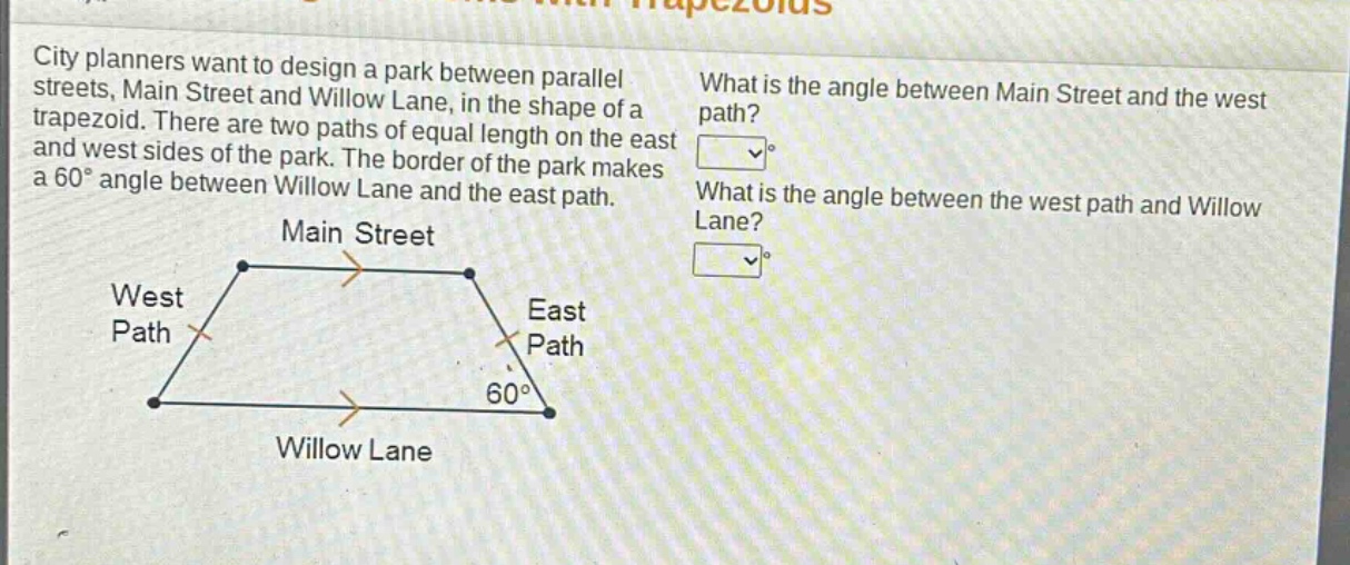city planners want to design a park between parallel streets, main street and willow lane, in the shape of a trapezoid. there are two paths of equal length on the east and west sides of the park. the border of the park makes a 60° angle between willow lane and the east path. what is the angle between main street and the west path? what is the angle between the west path and willow lane?