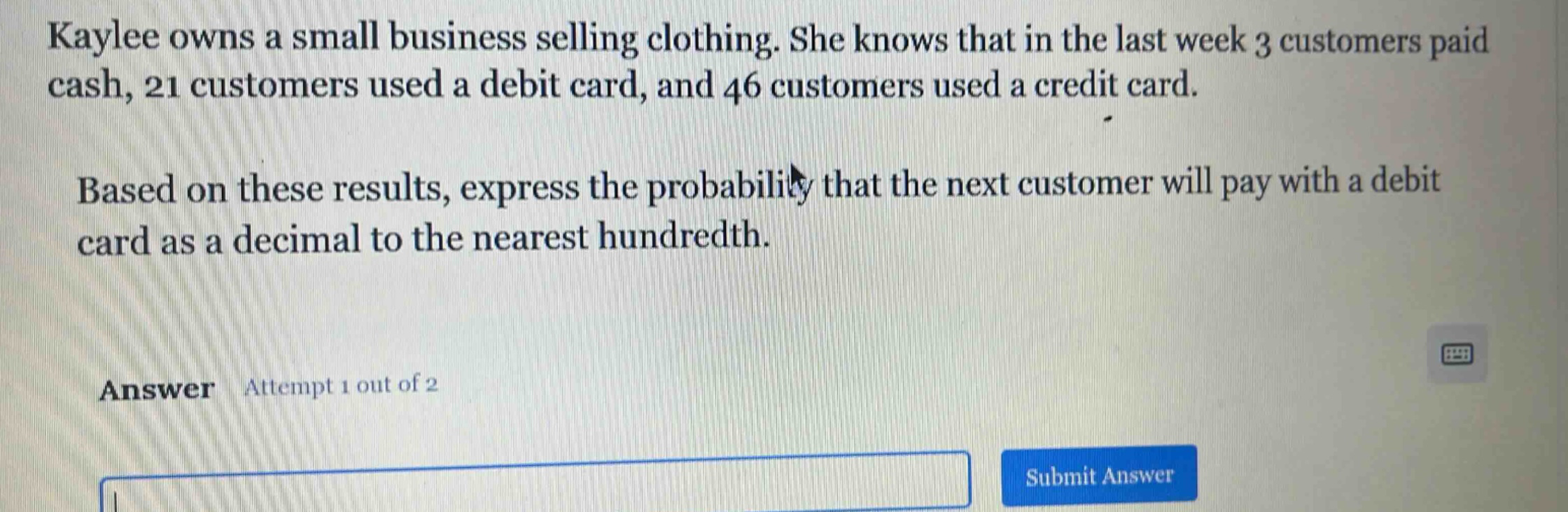 kaylee owns a small business selling clothing. she knows that in the last week 3 customers paid cash, 21 customers used a debit card, and 46 customers used a credit card. based on these results, express the probability that the next customer will pay with a debit card as a decimal to the nearest hundredth. answer attempt 1 out of 2