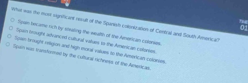 what was the most significant result of the spanish colonization of central and south america?\nspain became rich by stealing the wealth of the american colonies.\nspain brought advanced cultural values to the american colonies.\nspain brought religion and high moral values to the american colonies.\nspain was transformed by the cultural richness of the americas.