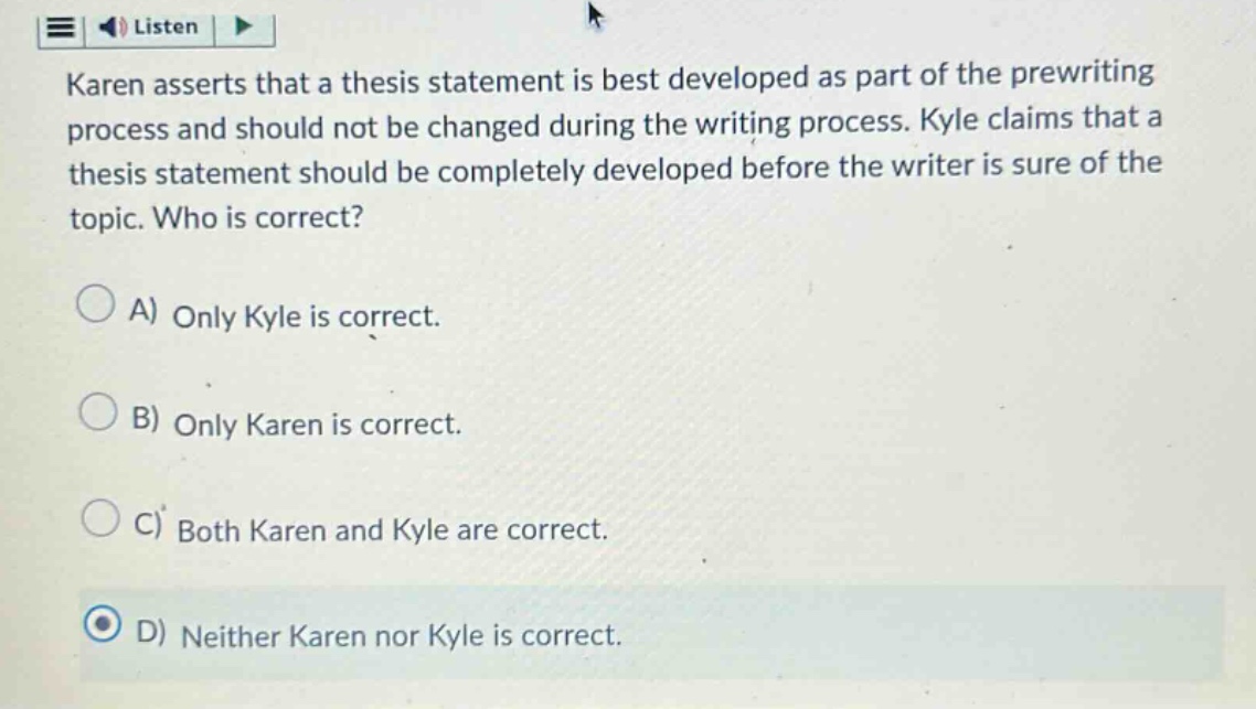 karen asserts that a thesis statement is best developed as part of the prewriting process and should not be changed during the writing process. kyle claims that a thesis statement should be completely developed before the writer is sure of the topic. who is correct? a) only kyle is correct. b) only karen is correct. c) both karen and kyle are correct. d) neither karen nor kyle is correct.