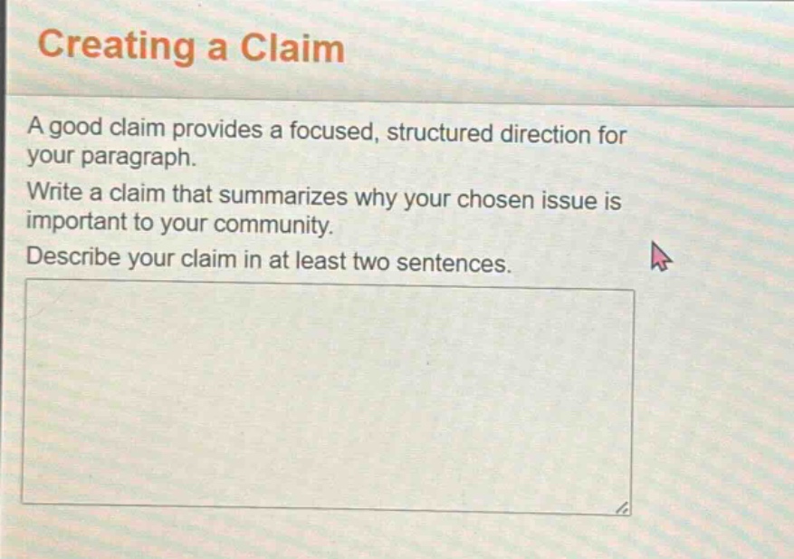 creating a claim\na good claim provides a focused, structured direction for your paragraph.\nwrite a claim that summarizes why your chosen issue is important to your community.\ndescribe your claim in at least two sentences.