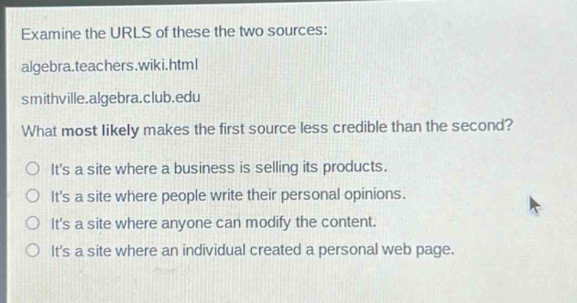 examine the urls of these the two sources: algebra.teachers.wiki.html smithville.algebra.club.edu what most likely makes the first source less credible than the second? its a site where a business is selling its products. its a site where people write their personal opinions. its a site where anyone can modify the content. its a site where an individual created a personal web page.