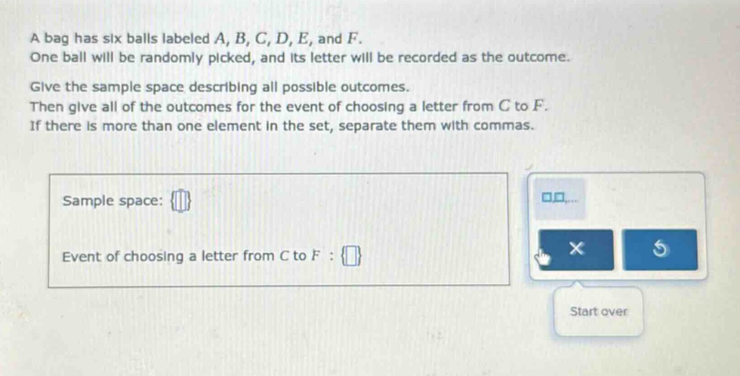a bag has six balls labeled a, b, c, d, e, and f. one ball will be randomly picked, and its letter will be recorded as the outcome. give the sample space describing all possible outcomes. then give all of the outcomes for the event of choosing a letter from c to f. if there is more than one element in the set, separate them with commas. sample space: {} event of choosing a letter from c to f : {}