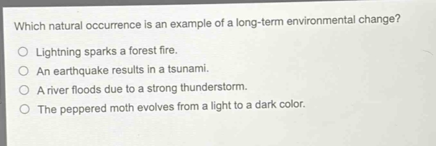 which natural occurrence is an example of a long - term environmental change?\no lightning sparks a forest fire.\no an earthquake results in a tsunami.\no a river floods due to a strong thunderstorm.\no the peppered moth evolves from a light to a dark color.