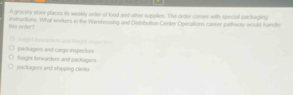 a grocery store places its weekly order of food and other supplies. the order comes with special packaging instructions. what workers in the warehousing and distribution center operations career pathway would handle this order? freight forwarders and freight inspectors packagers and cargo inspectors freight forwarders and packagers packagers and shipping clerks