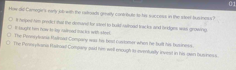 how did carnegies early job with the railroads greatly contribute to his success in the steel business?\nit helped him predict that the demand for steel to build railroad tracks and bridges was growing.\nit taught him how to lay railroad tracks with steel.\nthe pennsylvania railroad company was his best customer when he built his business.\nthe pennsylvania railroad company paid him well enough to eventually invest in his own business.