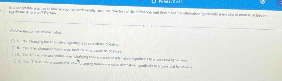 is it acceptable practice to look at your research results, note the direction of the difference, and then make the alternative hypothesis one - sided in order to achieve a significant difference? explain. choose the correct answer below. a. no. changing the alternative hypothesis is considered cheating. b. yes. the alternative hypothesis must be as accurate as possible. c. no. this is only acceptable when changing from a one - sided alternative hypothesis to a two - sided hypothesis. d. yes. this is only unacceptable when changing from a one - sided alternative hypothesis to a two - sided hypothesis.