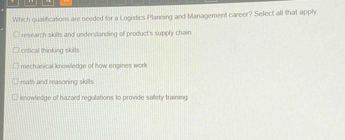 which qualifications are needed for a logistics planning and management career? select all that apply. research skills and understanding of products supply chain critical thinking skills mechanical knowledge of how engines work math and reasoning skills knowledge of hazard regulations to provide safety training