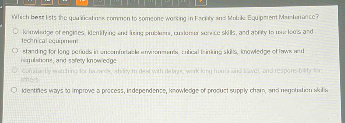 which best lists the qualifications common to someone working in facility and mobile equipment maintenance?\no knowledge of engines, identifying and fixing problems, customer service skills, and ability to use tools and technical equipment\no standing for long periods in uncomfortable environments, critical thinking skills, knowledge of laws and regulations, and safety knowledge\no constantly watching for hazards, ability to deal with delays, work long hours and travel, and responsibility for others\no identifies ways to improve a process, independence, knowledge of product supply chain, and negotiation skills
