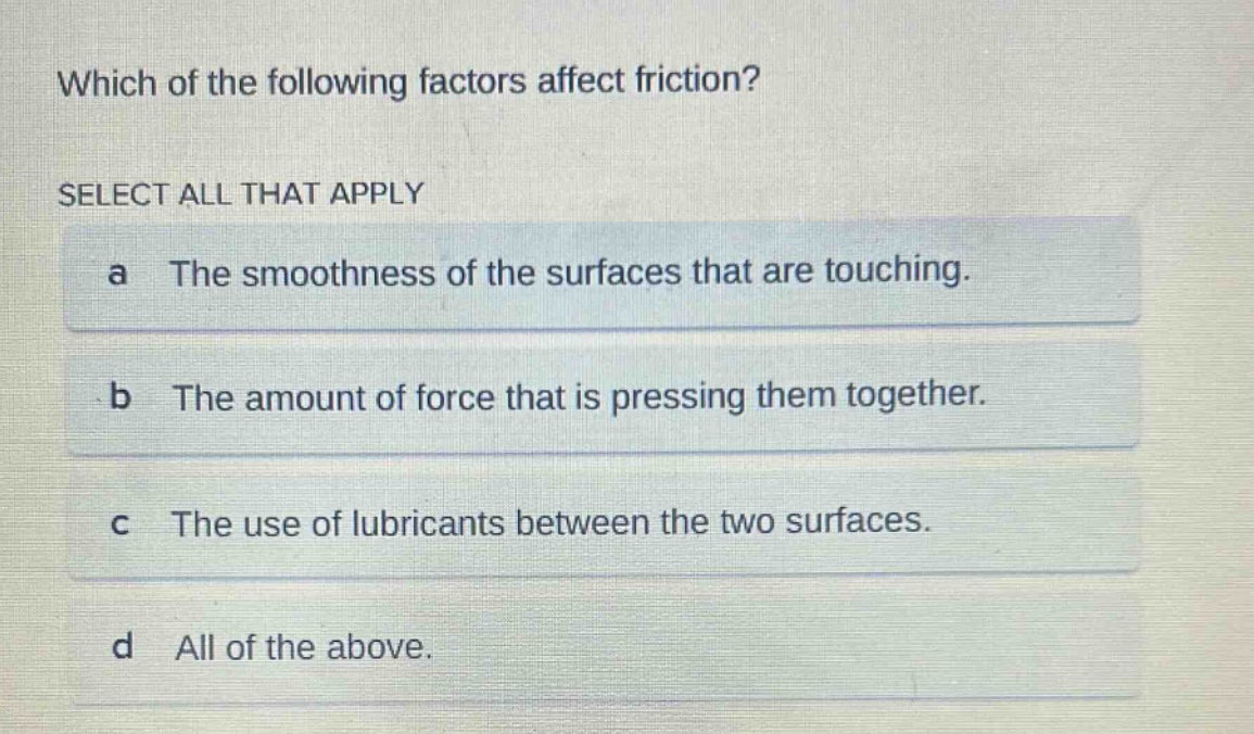 which of the following factors affect friction? select all that apply a the smoothness of the surfaces that are touching. b the amount of force that is pressing them together. c the use of lubricants between the two surfaces. d all of the above.