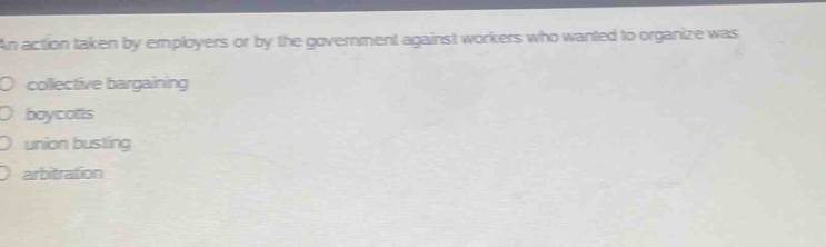 an action taken by employers or by the government against workers who wanted to organize was\ncollective bargaining\nboycotts\nunion busting\narbitration