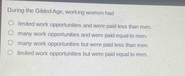 during the gilded age, working women had\nlimited work opportunities and were paid less than men.\nmany work opportunities and were paid equal to men.\nmany work opportunities but were paid less than men.\nlimited work opportunities but were paid equal to men.