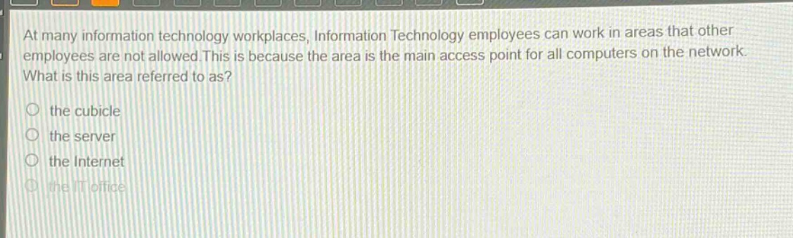 at many information technology workplaces, information technology employees can work in areas that other employees are not allowed. this is because the area is the main access point for all computers on the network. what is this area referred to as? the cubicle the server the internet the it office