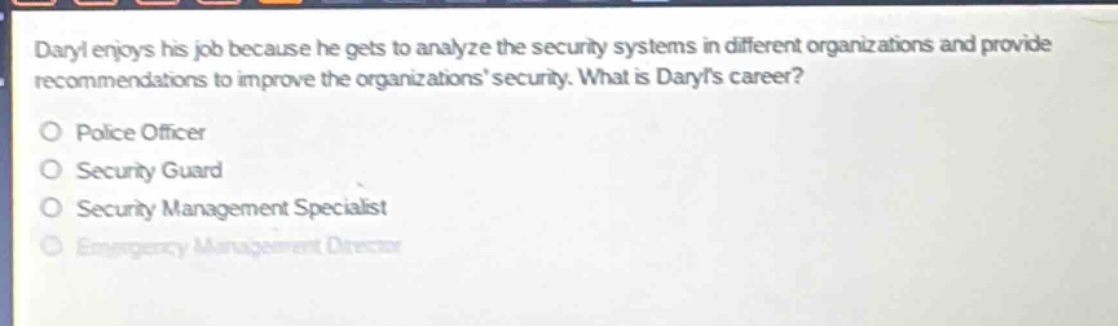 daryl enjoys his job because he gets to analyze the security systems in different organizations and provide recommendations to improve the organizations security. what is daryls career?\no police officer\no security guard\no security management specialist\no emergency management director