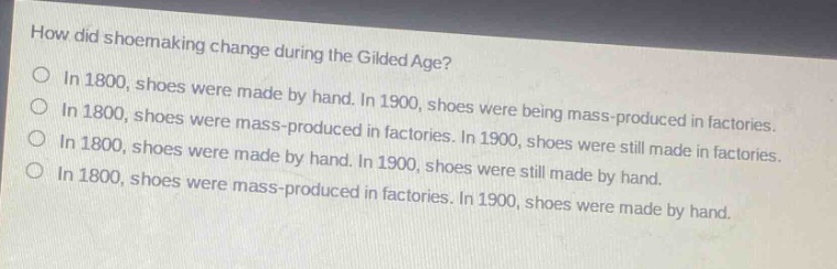how did shoemaking change during the gilded age?\nin 1800, shoes were made by hand. in 1900, shoes were being mass - produced in factories.\nin 1800, shoes were mass - produced in factories. in 1900, shoes were still made in factories.\nin 1800, shoes were made by hand. in 1900, shoes were still made by hand.\nin 1800, shoes were mass - produced in factories. in 1900, shoes were made by hand.