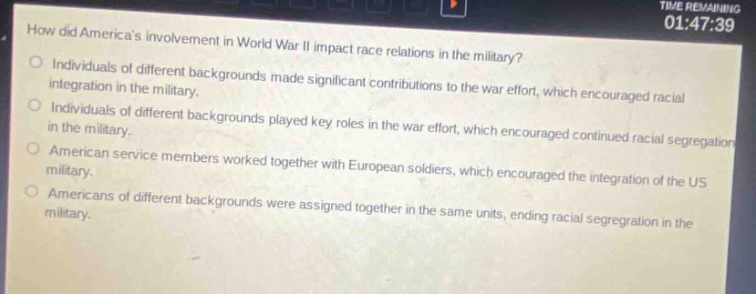 how did americas involvement in world war ii impact race relations in the military?\nindividuals of different backgrounds made significant contributions to the war effort, which encouraged racial integration in the military.\nindividuals of different backgrounds played key roles in the war effort, which encouraged continued racial segregation in the military.\namerican service members worked together with european soldiers, which encouraged the integration of the us military.\namericans of different backgrounds were assigned together in the same units, ending racial segregation in the military.