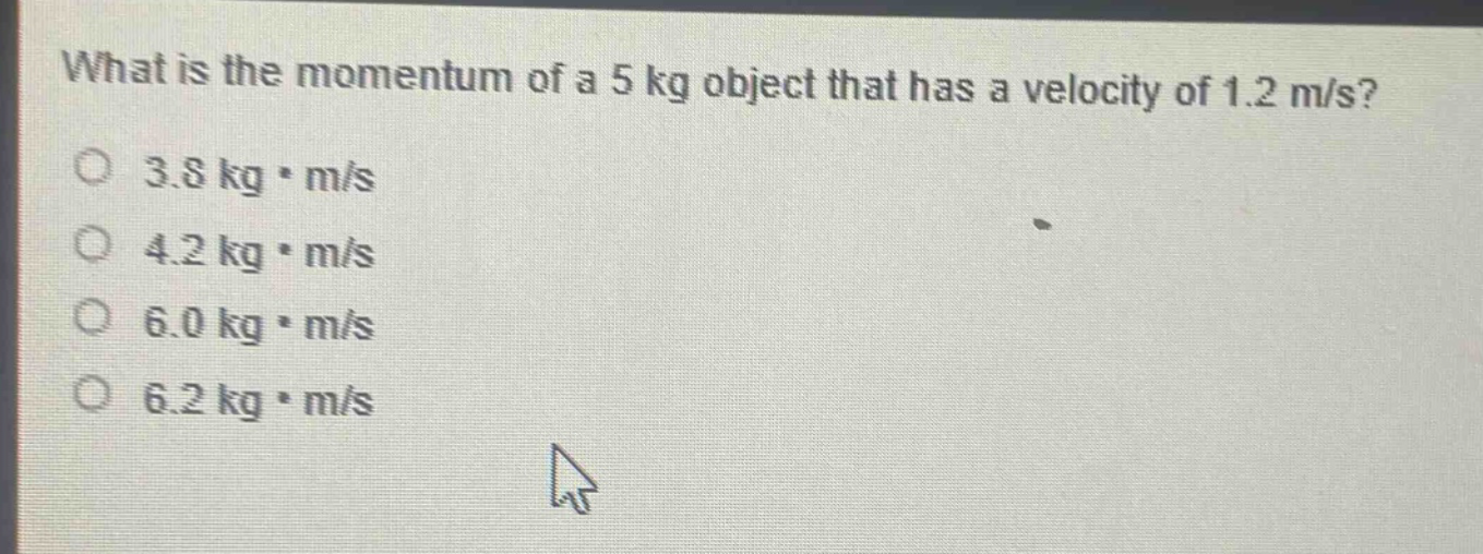 what is the momentum of a 5 kg object that has a velocity of 1.2 m/s?\n3.8 kg·m/s\n4.2 kg·m/s\n6.0 kg·m/s\n6.2 kg·m/s