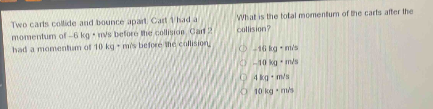 two carts collide and bounce apart. cart 1 had a momentum of -6 kg·m/s before the collision. cart 2 had a momentum of 10 kg·m/s before the collision. what is the total momentum of the carts after the collision? -16 kg·m/s -10 kg·m/s 4 kg·m/s 10 kg·m/s