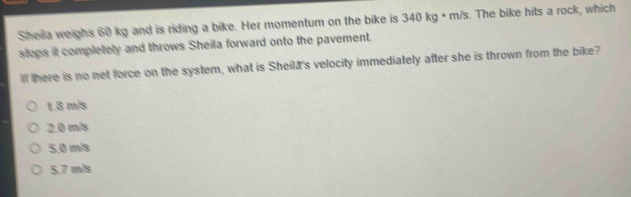 sheila weighs 60 kg and is riding a bike. her momentum on the bike is 340 kg·m/s. the bike hits a rock, which stops it completely and throws sheila forward onto the pavement. if there is no net force on the system, what is sheilas velocity immediately after she is thrown from the bike? 1.8 m/s 2.0 m/s 5.0 m/s 5.7 m/s