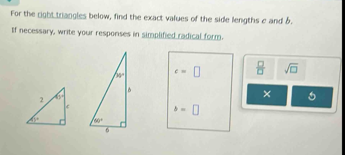 for the right triangles below, find the exact values of the side lengths c and b. if necessary, write your responses in simplified radical form.