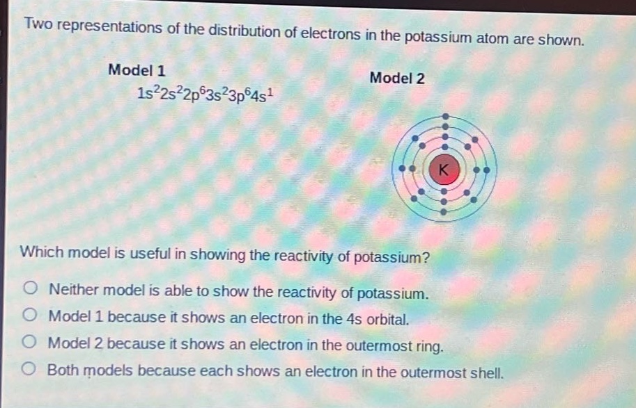 two representations of the distribution of electrons in the potassium atom are shown. model 1 1s²2s²2p⁶3s²3p⁶4s¹ model 2 which model is useful in showing the reactivity of potassium? neither model is able to show the reactivity of potassium. model 1 because it shows an electron in the 4s orbital. model 2 because it shows an electron in the outermost ring. both models because each shows an electron in the outermost shell.