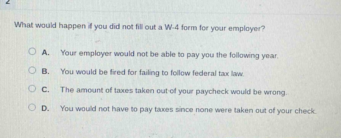what would happen if you did not fill out a w - 4 form for your employer?\na. your employer would not be able to pay you the following year.\nb. you would be fired for failing to follow federal tax law.\nc. the amount of taxes taken out of your paycheck would be wrong.\nd. you would not have to pay taxes since none were taken out of your check.