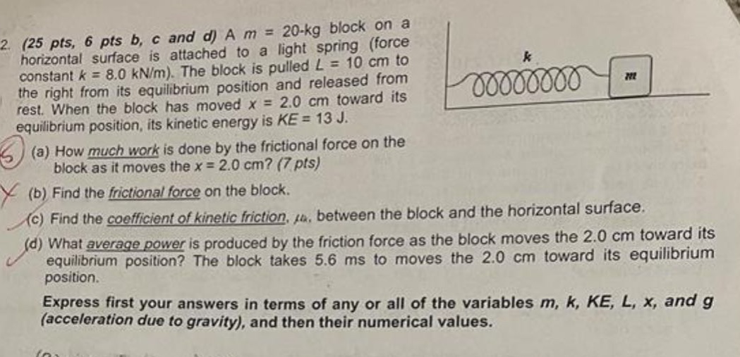 2. (25 pts, 6 pts b, c and d) a m = 20 - kg block on a horizontal surface is attached to a light spring (force constant k = 8.0 kn/m). the block is pulled l = 10 cm to the right from its equilibrium position and released from rest. when the block has moved x = 2.0 cm toward its equilibrium position, its kinetic energy is ke = 13 j. (a) how much work is done by the frictional force on the block as it moves the x = 2.0 cm? (7 pts) (b) find the frictional force on the block. (c) find the coefficient of kinetic friction, μk, between the block and the horizontal surface. (d) what average power is produced by the friction force as the block moves the 2.0 cm toward its equilibrium position? the block takes 5.6 ms to moves the 2.0 cm toward its equilibrium position. express first your answers in terms of any or all of the variables m, k, ke, l, x, and g (acceleration due to gravity), and then their numerical values.