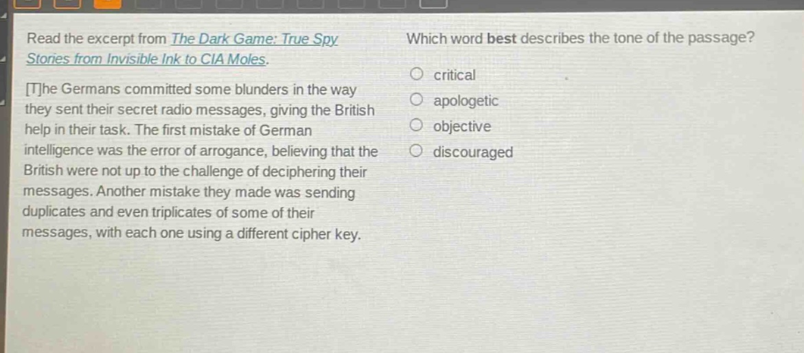 read the excerpt from the dark game: true spy stories from invisible ink to cia moles. the germans committed some blunders in the way they sent their secret radio messages, giving the british help in their task. the first mistake of german intelligence was the error of arrogance, believing that the british were not up to the challenge of deciphering their messages. another mistake they made was sending duplicates and even triplicates of some of their messages, with each one using a different cipher key. which word best describes the tone of the passage? critical apologetic objective discouraged