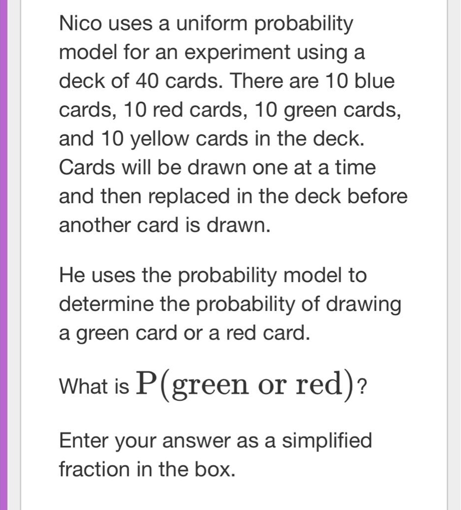 nico uses a uniform probability model for an experiment using a deck of 40 cards. there are 10 blue cards, 10 red cards, 10 green cards, and 10 yellow cards in the deck. cards will be drawn one at a time and then replaced in the deck before another card is drawn. he uses the probability model to determine the probability of drawing a green card or a red card. what is p(green or red)? enter your answer as a simplified fraction in the box.