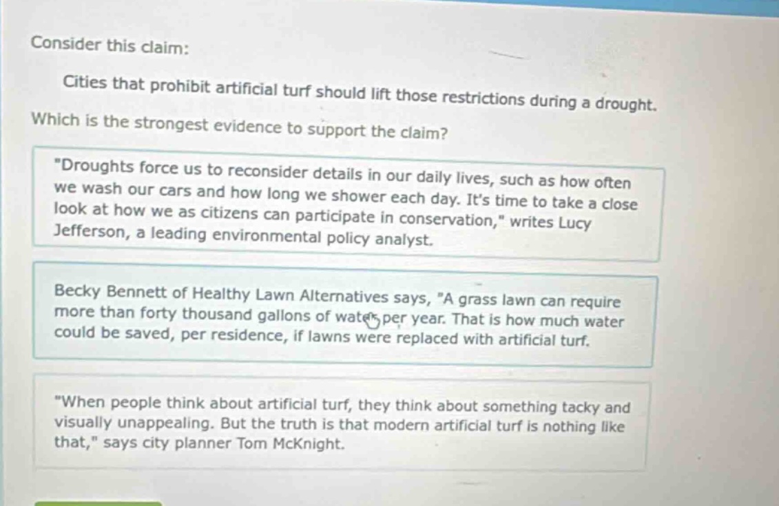 consider this claim: cities that prohibit artificial turf should lift those restrictions during a drought. which is the strongest evidence to support the claim? \droughts force us to reconsider details in our daily lives, such as how often we wash our cars and how long we shower each day. its time to take a close look at how we as citizens can participate in conservation,\ writes lucy jefferson, a leading environmental policy analyst. becky bennett of healthy lawn alternatives says, \a grass lawn can require more than forty thousand gallons of water per year. that is how much water could be saved, per residence, if lawns were replaced with artificial turf.\ \when people think about artificial turf, they think about something tacky and visually unappealing. but the truth is that modern artificial turf is nothing like that,\ says city planner tom mcknight.