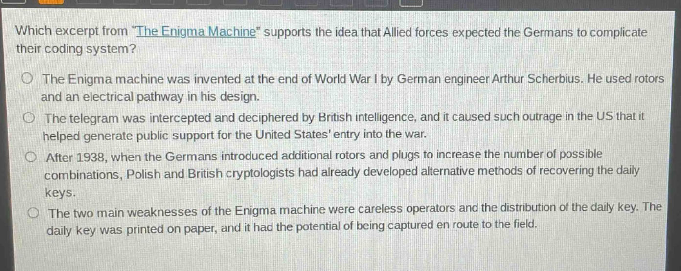which excerpt from \the enigma machine\ supports the idea that allied forces expected the germans to complicate their coding system?\nthe enigma machine was invented at the end of world war i by german engineer arthur scherbius. he used rotors and an electrical pathway in his design.\nthe telegram was intercepted and deciphered by british intelligence, and it caused such outrage in the us that it helped generate public support for the united states entry into the war.\nafter 1938, when the germans introduced additional rotors and plugs to increase the number of possible combinations, polish and british cryptologists had already developed alternative methods of recovering the daily keys.\nthe two main weaknesses of the enigma machine were careless operators and the distribution of the daily key. the daily key was printed on paper, and it had the potential of being captured en route to the field.