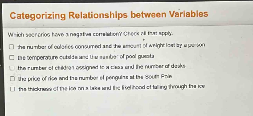 categorizing relationships between variables\nwhich scenarios have a negative correlation? check all that apply.\n□ the number of calories consumed and the amount of weight lost by a person\n□ the temperature outside and the number of pool guests\n□ the number of children assigned to a class and the number of desks\n□ the price of rice and the number of penguins at the south pole\n□ the thickness of the ice on a lake and the likelihood of falling through the ice