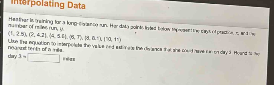interpolating data\nheather is training for a long - distance run. her data points listed below represent the days of practice, x, and the number of miles run, y.\n(1, 2.5), (2, 4.2), (4, 5.6), (6, 7), (8, 8.1), (10, 11)\nuse the equation to interpolate the value and estimate the distance that she could have run on day 3. round to the nearest tenth of a mile.\nday 3 ≈ miles