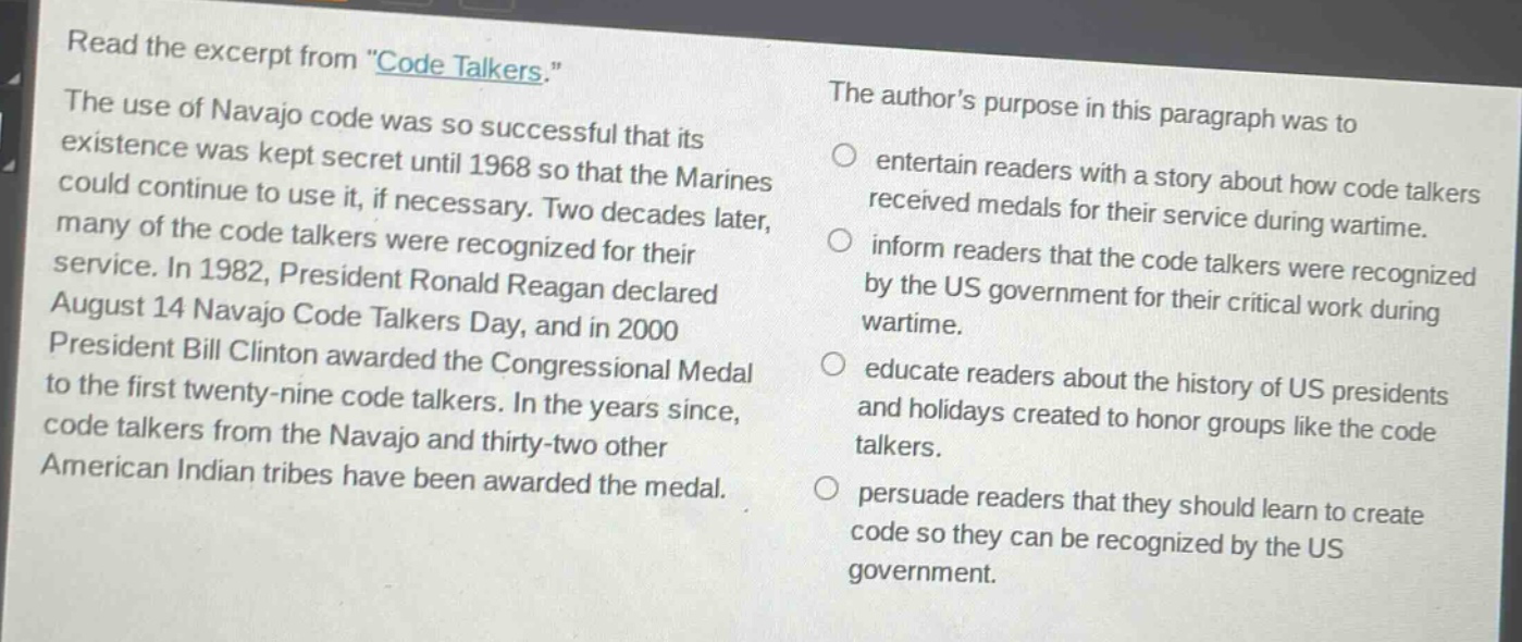 read the excerpt from \code talkers.\ the use of navajo code was so successful that its existence was kept secret until 1968 so that the marines could continue to use it, if necessary. two decades later, many of the code talkers were recognized for their service. in 1982, president ronald reagan declared august 14 navajo code talkers day, and in 2000 president bill clinton awarded the congressional medal to the first twenty - nine code talkers. in the years since, code talkers from the navajo and thirty - two other american indian tribes have been awarded the medal. the author’s purpose in this paragraph was to entertain readers with a story about how code talkers received medals for their service during wartime. inform readers that the code talkers were recognized by the us government for their critical work during wartime. educate readers about the history of us presidents and holidays created to honor groups like the code talkers. persuade readers that they should learn to create code so they can be recognized by the us government.