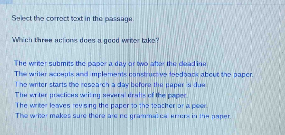 select the correct text in the passage. which three actions does a good writer take? the writer submits the paper a day or two after the deadline. the writer accepts and implements constructive feedback about the paper. the writer starts the research a day before the paper is due. the writer practices writing several drafts of the paper. the writer leaves revising the paper to the teacher or a peer. the writer makes sure there are no grammatical errors in the paper.